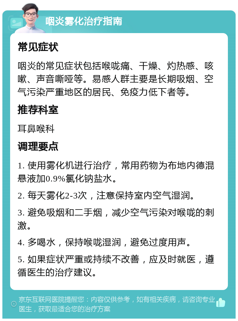 咽炎雾化治疗指南 常见症状 咽炎的常见症状包括喉咙痛、干燥、灼热感、咳嗽、声音嘶哑等。易感人群主要是长期吸烟、空气污染严重地区的居民、免疫力低下者等。 推荐科室 耳鼻喉科 调理要点 1. 使用雾化机进行治疗，常用药物为布地内德混悬液加0.9%氯化钠盐水。 2. 每天雾化2-3次，注意保持室内空气湿润。 3. 避免吸烟和二手烟，减少空气污染对喉咙的刺激。 4. 多喝水，保持喉咙湿润，避免过度用声。 5. 如果症状严重或持续不改善，应及时就医，遵循医生的治疗建议。