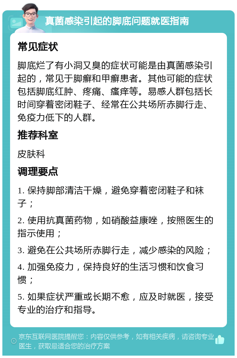 真菌感染引起的脚底问题就医指南 常见症状 脚底烂了有小洞又臭的症状可能是由真菌感染引起的，常见于脚癣和甲癣患者。其他可能的症状包括脚底红肿、疼痛、瘙痒等。易感人群包括长时间穿着密闭鞋子、经常在公共场所赤脚行走、免疫力低下的人群。 推荐科室 皮肤科 调理要点 1. 保持脚部清洁干燥，避免穿着密闭鞋子和袜子； 2. 使用抗真菌药物，如硝酸益康唑，按照医生的指示使用； 3. 避免在公共场所赤脚行走，减少感染的风险； 4. 加强免疫力，保持良好的生活习惯和饮食习惯； 5. 如果症状严重或长期不愈，应及时就医，接受专业的治疗和指导。