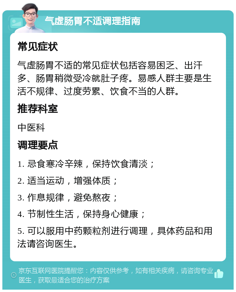 气虚肠胃不适调理指南 常见症状 气虚肠胃不适的常见症状包括容易困乏、出汗多、肠胃稍微受冷就肚子疼。易感人群主要是生活不规律、过度劳累、饮食不当的人群。 推荐科室 中医科 调理要点 1. 忌食寒冷辛辣，保持饮食清淡； 2. 适当运动，增强体质； 3. 作息规律，避免熬夜； 4. 节制性生活，保持身心健康； 5. 可以服用中药颗粒剂进行调理，具体药品和用法请咨询医生。