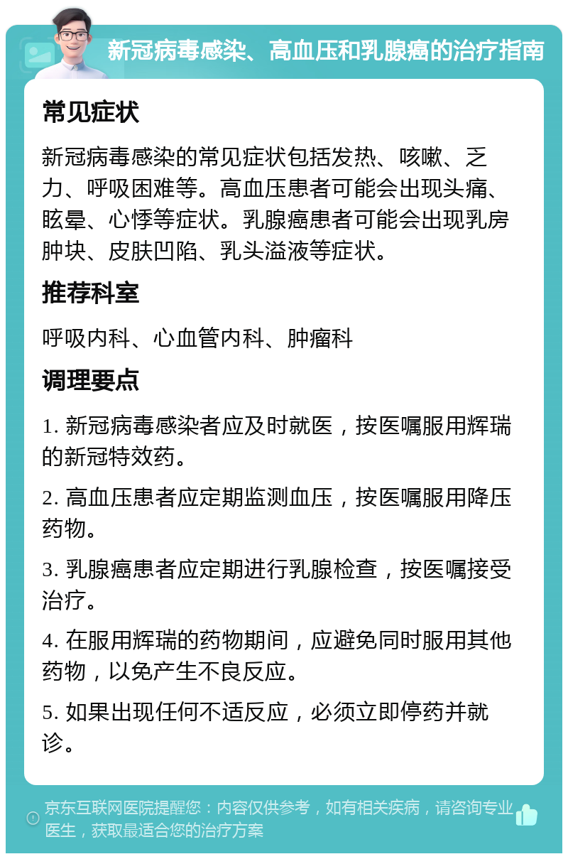 新冠病毒感染、高血压和乳腺癌的治疗指南 常见症状 新冠病毒感染的常见症状包括发热、咳嗽、乏力、呼吸困难等。高血压患者可能会出现头痛、眩晕、心悸等症状。乳腺癌患者可能会出现乳房肿块、皮肤凹陷、乳头溢液等症状。 推荐科室 呼吸内科、心血管内科、肿瘤科 调理要点 1. 新冠病毒感染者应及时就医，按医嘱服用辉瑞的新冠特效药。 2. 高血压患者应定期监测血压，按医嘱服用降压药物。 3. 乳腺癌患者应定期进行乳腺检查，按医嘱接受治疗。 4. 在服用辉瑞的药物期间，应避免同时服用其他药物，以免产生不良反应。 5. 如果出现任何不适反应，必须立即停药并就诊。