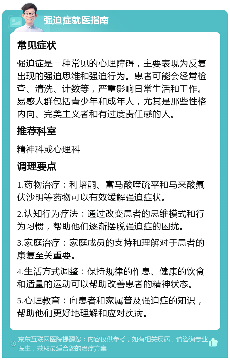 强迫症就医指南 常见症状 强迫症是一种常见的心理障碍，主要表现为反复出现的强迫思维和强迫行为。患者可能会经常检查、清洗、计数等，严重影响日常生活和工作。易感人群包括青少年和成年人，尤其是那些性格内向、完美主义者和有过度责任感的人。 推荐科室 精神科或心理科 调理要点 1.药物治疗：利培酮、富马酸喹硫平和马来酸氟伏沙明等药物可以有效缓解强迫症状。 2.认知行为疗法：通过改变患者的思维模式和行为习惯，帮助他们逐渐摆脱强迫症的困扰。 3.家庭治疗：家庭成员的支持和理解对于患者的康复至关重要。 4.生活方式调整：保持规律的作息、健康的饮食和适量的运动可以帮助改善患者的精神状态。 5.心理教育：向患者和家属普及强迫症的知识，帮助他们更好地理解和应对疾病。