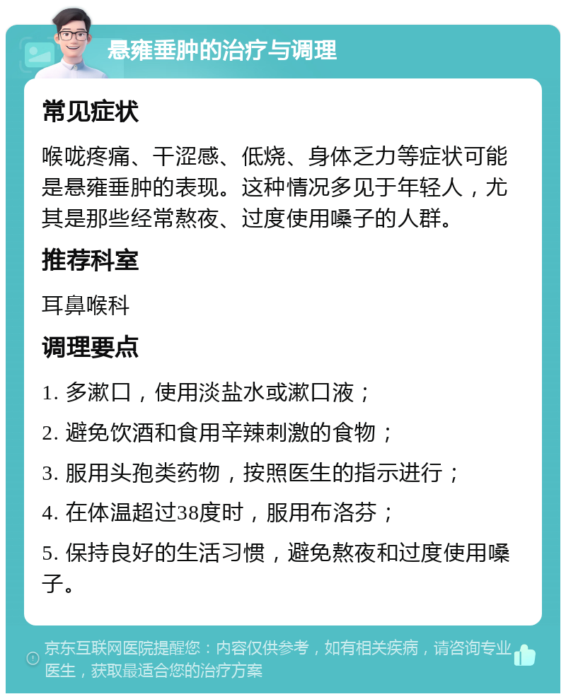 悬雍垂肿的治疗与调理 常见症状 喉咙疼痛、干涩感、低烧、身体乏力等症状可能是悬雍垂肿的表现。这种情况多见于年轻人，尤其是那些经常熬夜、过度使用嗓子的人群。 推荐科室 耳鼻喉科 调理要点 1. 多漱口，使用淡盐水或漱口液； 2. 避免饮酒和食用辛辣刺激的食物； 3. 服用头孢类药物，按照医生的指示进行； 4. 在体温超过38度时，服用布洛芬； 5. 保持良好的生活习惯，避免熬夜和过度使用嗓子。