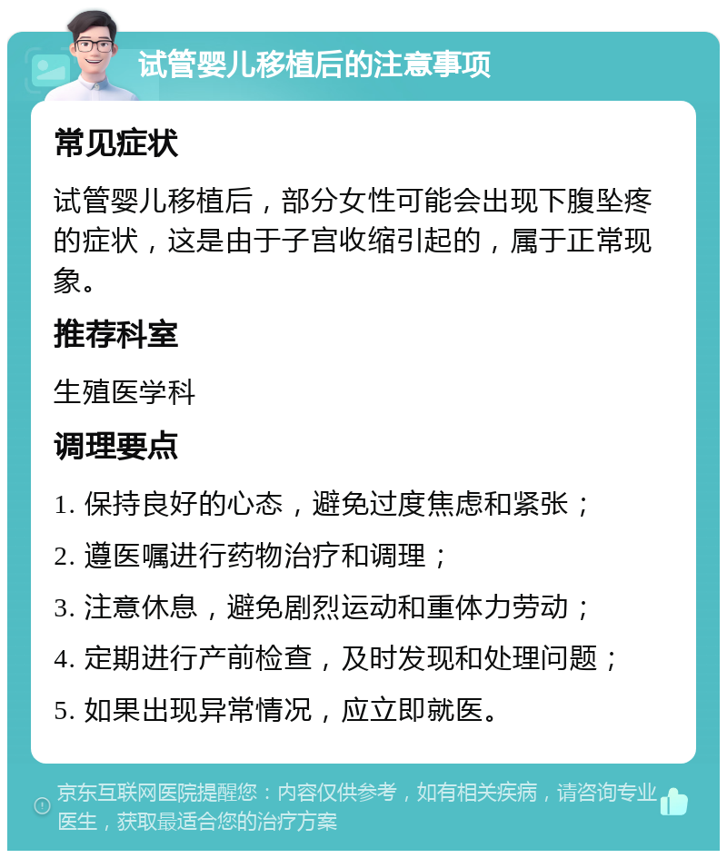 试管婴儿移植后的注意事项 常见症状 试管婴儿移植后，部分女性可能会出现下腹坠疼的症状，这是由于子宫收缩引起的，属于正常现象。 推荐科室 生殖医学科 调理要点 1. 保持良好的心态，避免过度焦虑和紧张； 2. 遵医嘱进行药物治疗和调理； 3. 注意休息，避免剧烈运动和重体力劳动； 4. 定期进行产前检查，及时发现和处理问题； 5. 如果出现异常情况，应立即就医。