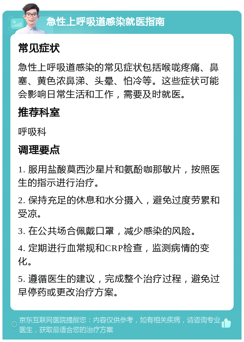 急性上呼吸道感染就医指南 常见症状 急性上呼吸道感染的常见症状包括喉咙疼痛、鼻塞、黄色浓鼻涕、头晕、怕冷等。这些症状可能会影响日常生活和工作，需要及时就医。 推荐科室 呼吸科 调理要点 1. 服用盐酸莫西沙星片和氨酚咖那敏片，按照医生的指示进行治疗。 2. 保持充足的休息和水分摄入，避免过度劳累和受凉。 3. 在公共场合佩戴口罩，减少感染的风险。 4. 定期进行血常规和CRP检查，监测病情的变化。 5. 遵循医生的建议，完成整个治疗过程，避免过早停药或更改治疗方案。