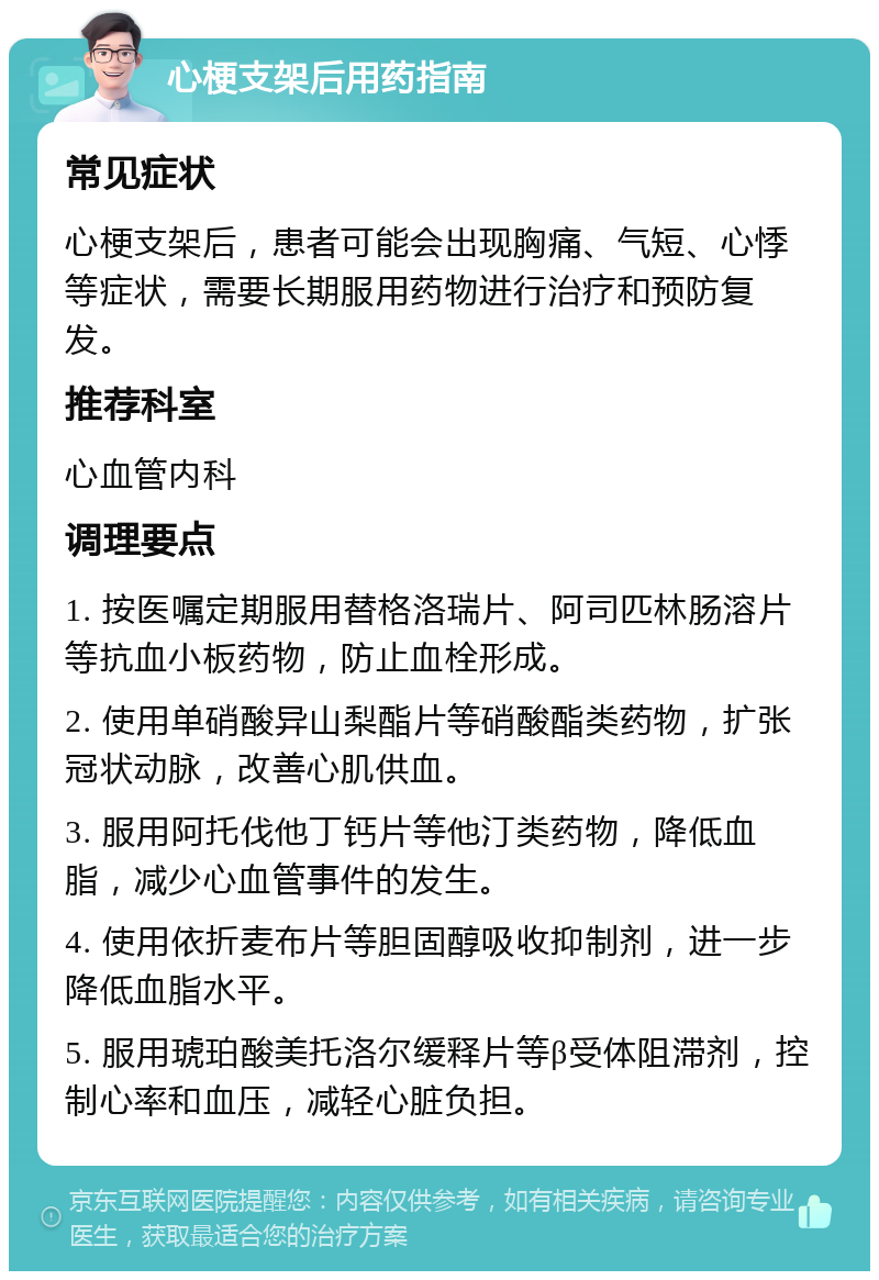 心梗支架后用药指南 常见症状 心梗支架后，患者可能会出现胸痛、气短、心悸等症状，需要长期服用药物进行治疗和预防复发。 推荐科室 心血管内科 调理要点 1. 按医嘱定期服用替格洛瑞片、阿司匹林肠溶片等抗血小板药物，防止血栓形成。 2. 使用单硝酸异山梨酯片等硝酸酯类药物，扩张冠状动脉，改善心肌供血。 3. 服用阿托伐他丁钙片等他汀类药物，降低血脂，减少心血管事件的发生。 4. 使用依折麦布片等胆固醇吸收抑制剂，进一步降低血脂水平。 5. 服用琥珀酸美托洛尔缓释片等β受体阻滞剂，控制心率和血压，减轻心脏负担。