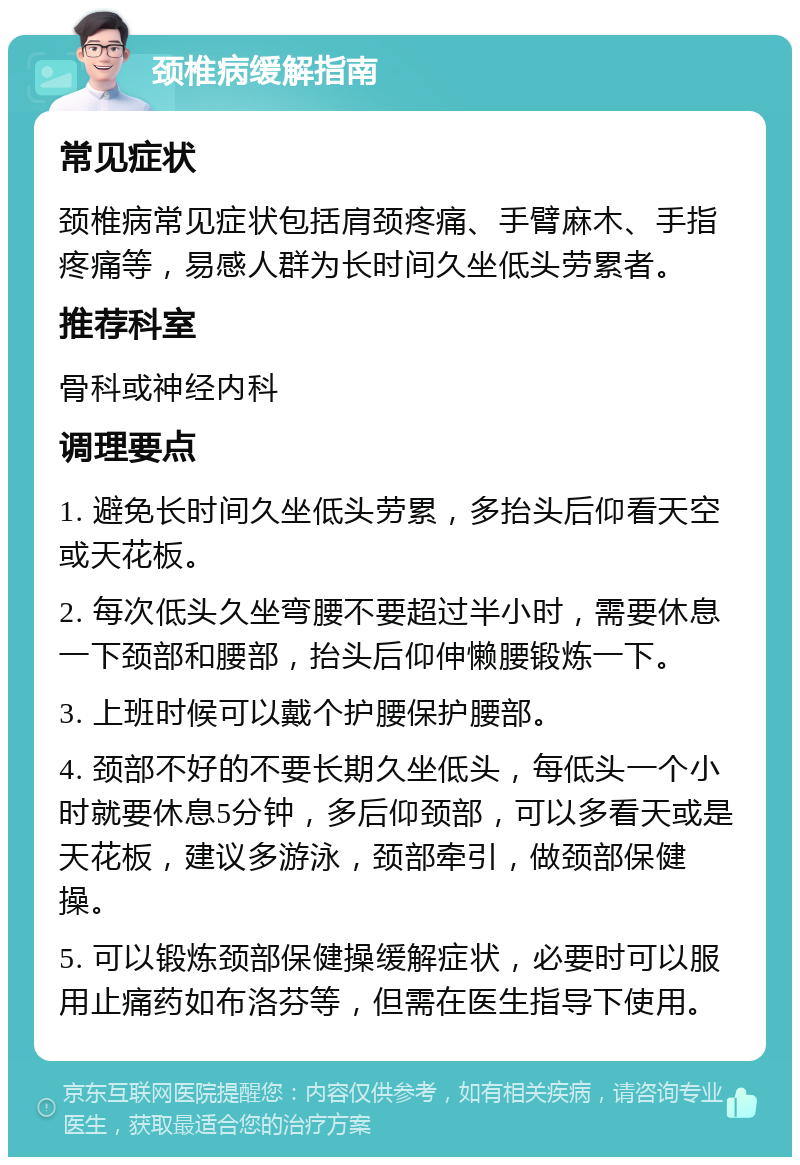 颈椎病缓解指南 常见症状 颈椎病常见症状包括肩颈疼痛、手臂麻木、手指疼痛等，易感人群为长时间久坐低头劳累者。 推荐科室 骨科或神经内科 调理要点 1. 避免长时间久坐低头劳累，多抬头后仰看天空或天花板。 2. 每次低头久坐弯腰不要超过半小时，需要休息一下颈部和腰部，抬头后仰伸懒腰锻炼一下。 3. 上班时候可以戴个护腰保护腰部。 4. 颈部不好的不要长期久坐低头，每低头一个小时就要休息5分钟，多后仰颈部，可以多看天或是天花板，建议多游泳，颈部牵引，做颈部保健操。 5. 可以锻炼颈部保健操缓解症状，必要时可以服用止痛药如布洛芬等，但需在医生指导下使用。