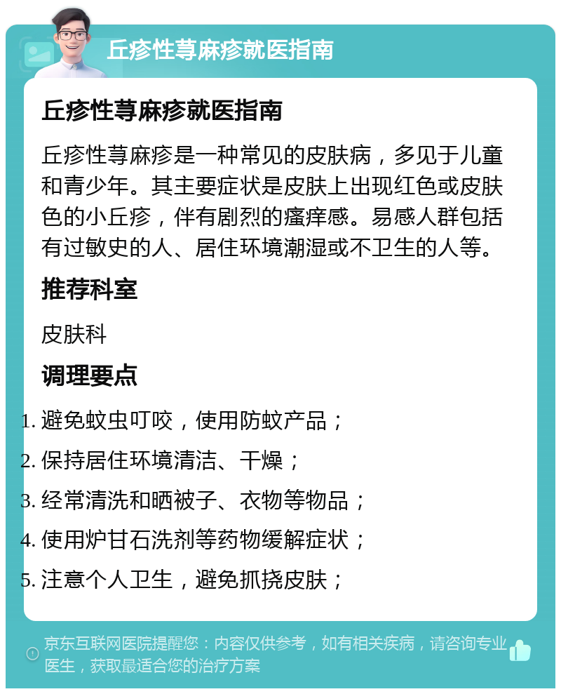 丘疹性荨麻疹就医指南 丘疹性荨麻疹就医指南 丘疹性荨麻疹是一种常见的皮肤病，多见于儿童和青少年。其主要症状是皮肤上出现红色或皮肤色的小丘疹，伴有剧烈的瘙痒感。易感人群包括有过敏史的人、居住环境潮湿或不卫生的人等。 推荐科室 皮肤科 调理要点 避免蚊虫叮咬，使用防蚊产品； 保持居住环境清洁、干燥； 经常清洗和晒被子、衣物等物品； 使用炉甘石洗剂等药物缓解症状； 注意个人卫生，避免抓挠皮肤；