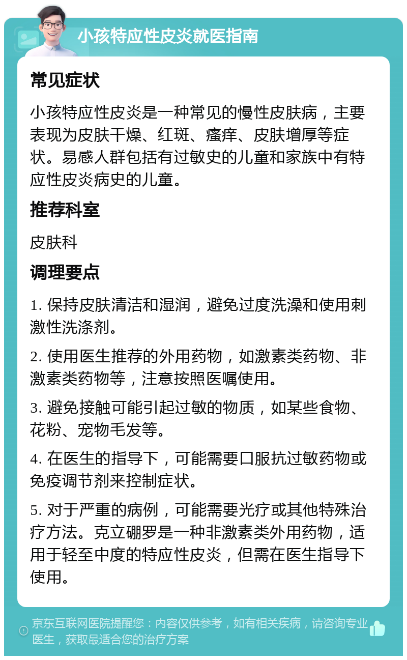 小孩特应性皮炎就医指南 常见症状 小孩特应性皮炎是一种常见的慢性皮肤病，主要表现为皮肤干燥、红斑、瘙痒、皮肤增厚等症状。易感人群包括有过敏史的儿童和家族中有特应性皮炎病史的儿童。 推荐科室 皮肤科 调理要点 1. 保持皮肤清洁和湿润，避免过度洗澡和使用刺激性洗涤剂。 2. 使用医生推荐的外用药物，如激素类药物、非激素类药物等，注意按照医嘱使用。 3. 避免接触可能引起过敏的物质，如某些食物、花粉、宠物毛发等。 4. 在医生的指导下，可能需要口服抗过敏药物或免疫调节剂来控制症状。 5. 对于严重的病例，可能需要光疗或其他特殊治疗方法。克立硼罗是一种非激素类外用药物，适用于轻至中度的特应性皮炎，但需在医生指导下使用。