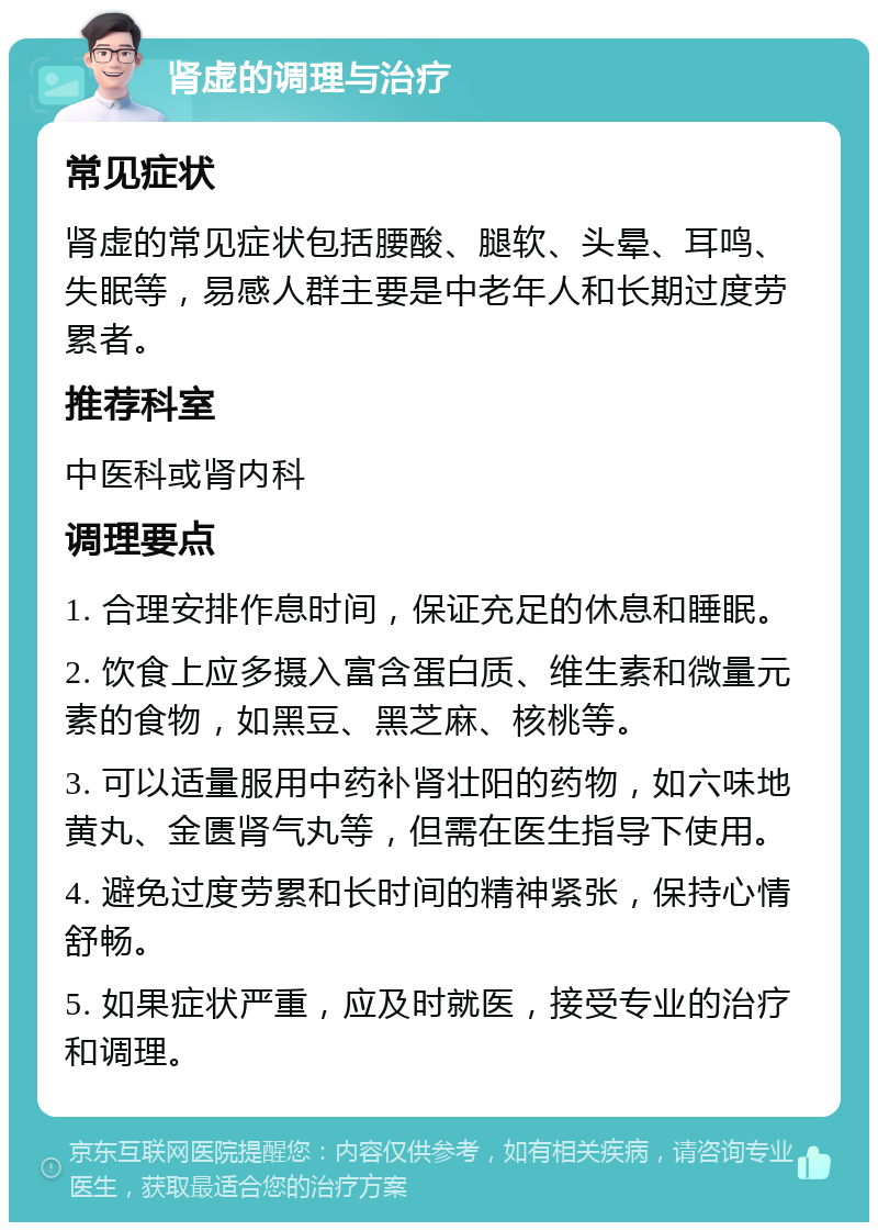 肾虚的调理与治疗 常见症状 肾虚的常见症状包括腰酸、腿软、头晕、耳鸣、失眠等，易感人群主要是中老年人和长期过度劳累者。 推荐科室 中医科或肾内科 调理要点 1. 合理安排作息时间，保证充足的休息和睡眠。 2. 饮食上应多摄入富含蛋白质、维生素和微量元素的食物，如黑豆、黑芝麻、核桃等。 3. 可以适量服用中药补肾壮阳的药物，如六味地黄丸、金匮肾气丸等，但需在医生指导下使用。 4. 避免过度劳累和长时间的精神紧张，保持心情舒畅。 5. 如果症状严重，应及时就医，接受专业的治疗和调理。