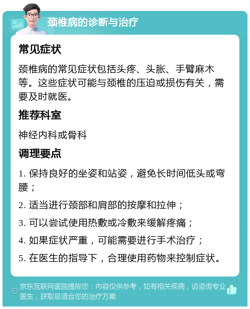 颈椎病的诊断与治疗 常见症状 颈椎病的常见症状包括头疼、头胀、手臂麻木等。这些症状可能与颈椎的压迫或损伤有关，需要及时就医。 推荐科室 神经内科或骨科 调理要点 1. 保持良好的坐姿和站姿，避免长时间低头或弯腰； 2. 适当进行颈部和肩部的按摩和拉伸； 3. 可以尝试使用热敷或冷敷来缓解疼痛； 4. 如果症状严重，可能需要进行手术治疗； 5. 在医生的指导下，合理使用药物来控制症状。