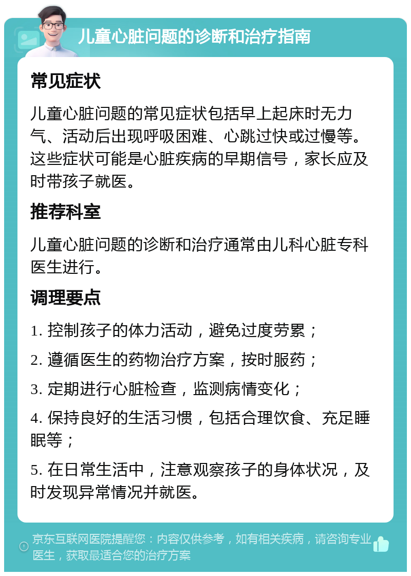 儿童心脏问题的诊断和治疗指南 常见症状 儿童心脏问题的常见症状包括早上起床时无力气、活动后出现呼吸困难、心跳过快或过慢等。这些症状可能是心脏疾病的早期信号，家长应及时带孩子就医。 推荐科室 儿童心脏问题的诊断和治疗通常由儿科心脏专科医生进行。 调理要点 1. 控制孩子的体力活动，避免过度劳累； 2. 遵循医生的药物治疗方案，按时服药； 3. 定期进行心脏检查，监测病情变化； 4. 保持良好的生活习惯，包括合理饮食、充足睡眠等； 5. 在日常生活中，注意观察孩子的身体状况，及时发现异常情况并就医。