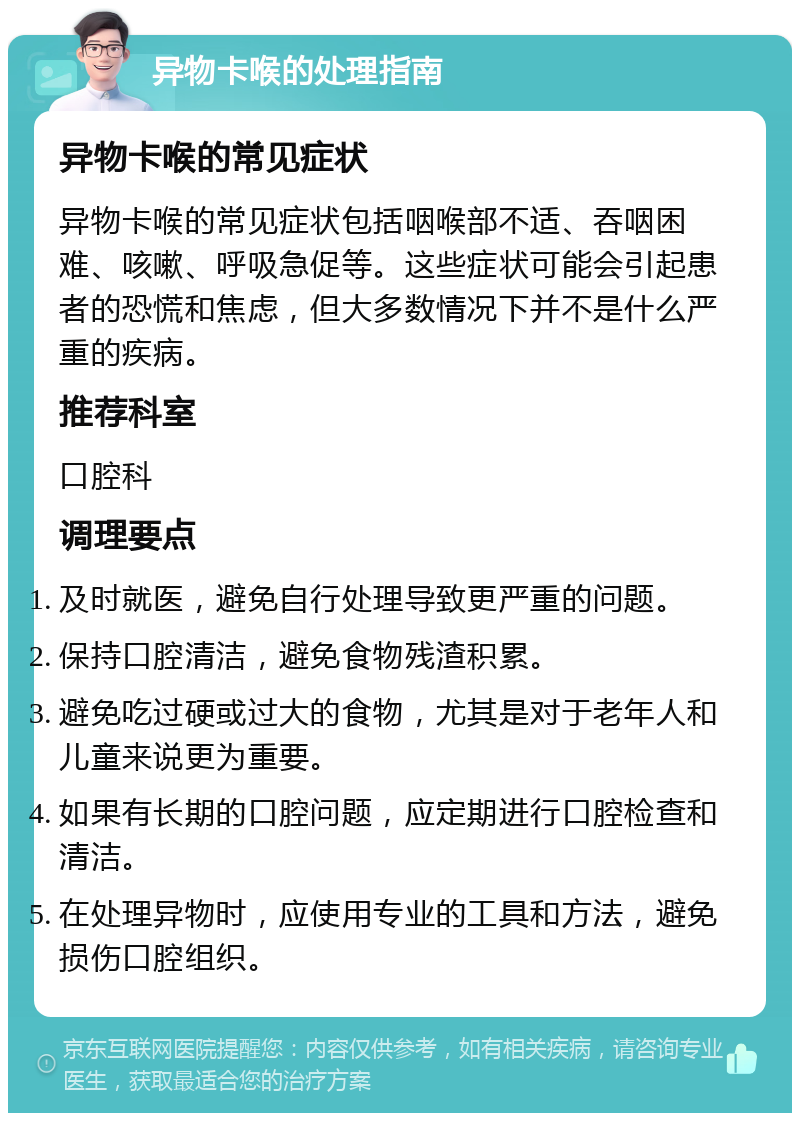 异物卡喉的处理指南 异物卡喉的常见症状 异物卡喉的常见症状包括咽喉部不适、吞咽困难、咳嗽、呼吸急促等。这些症状可能会引起患者的恐慌和焦虑，但大多数情况下并不是什么严重的疾病。 推荐科室 口腔科 调理要点 及时就医，避免自行处理导致更严重的问题。 保持口腔清洁，避免食物残渣积累。 避免吃过硬或过大的食物，尤其是对于老年人和儿童来说更为重要。 如果有长期的口腔问题，应定期进行口腔检查和清洁。 在处理异物时，应使用专业的工具和方法，避免损伤口腔组织。