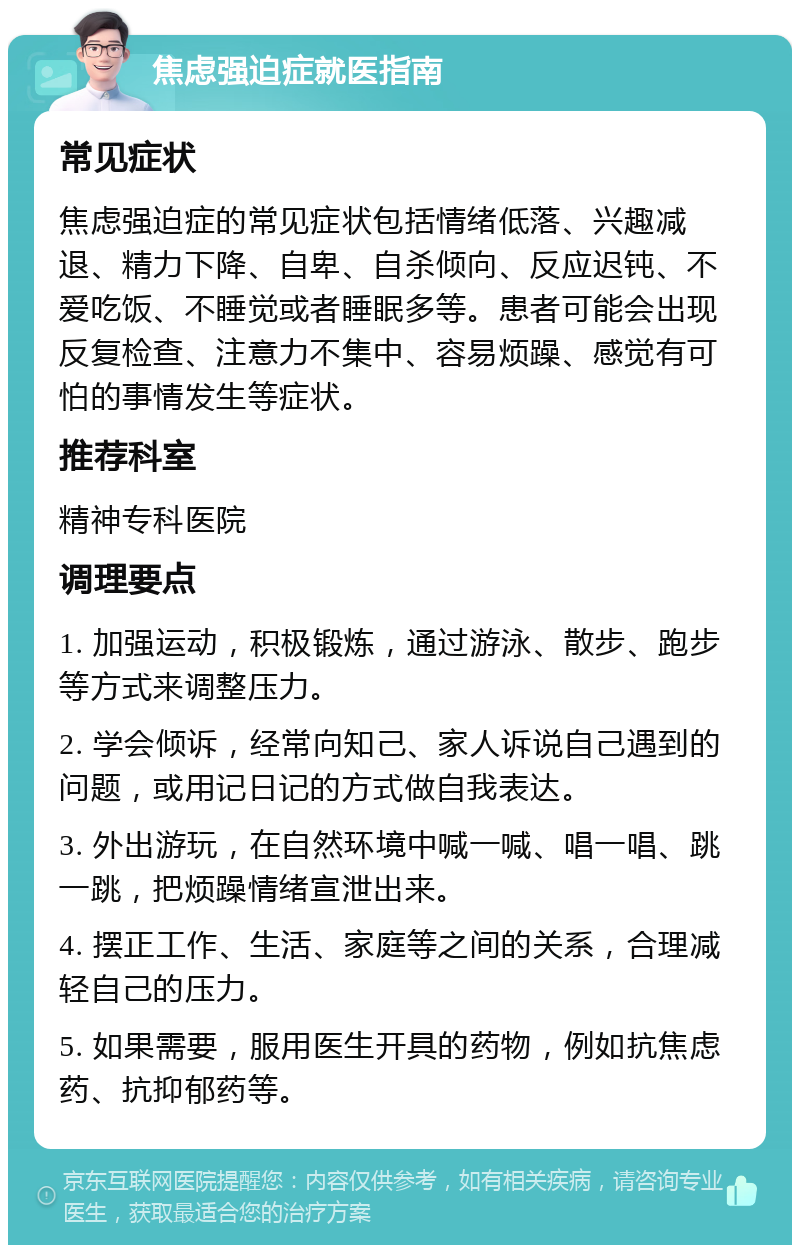 焦虑强迫症就医指南 常见症状 焦虑强迫症的常见症状包括情绪低落、兴趣减退、精力下降、自卑、自杀倾向、反应迟钝、不爱吃饭、不睡觉或者睡眠多等。患者可能会出现反复检查、注意力不集中、容易烦躁、感觉有可怕的事情发生等症状。 推荐科室 精神专科医院 调理要点 1. 加强运动，积极锻炼，通过游泳、散步、跑步等方式来调整压力。 2. 学会倾诉，经常向知己、家人诉说自己遇到的问题，或用记日记的方式做自我表达。 3. 外出游玩，在自然环境中喊一喊、唱一唱、跳一跳，把烦躁情绪宣泄出来。 4. 摆正工作、生活、家庭等之间的关系，合理减轻自己的压力。 5. 如果需要，服用医生开具的药物，例如抗焦虑药、抗抑郁药等。