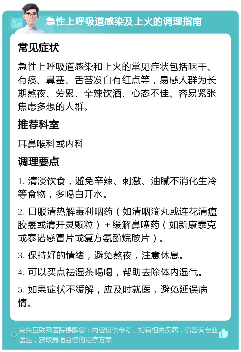 急性上呼吸道感染及上火的调理指南 常见症状 急性上呼吸道感染和上火的常见症状包括咽干、有痰、鼻塞、舌苔发白有红点等，易感人群为长期熬夜、劳累、辛辣饮酒、心态不佳、容易紧张焦虑多想的人群。 推荐科室 耳鼻喉科或内科 调理要点 1. 清淡饮食，避免辛辣、刺激、油腻不消化生冷等食物，多喝白开水。 2. 口服清热解毒利咽药（如清咽滴丸或连花清瘟胶囊或清开灵颗粒）＋缓解鼻噻药（如新康泰克或泰诺感冒片或复方氨酚烷胺片）。 3. 保持好的情绪，避免熬夜，注意休息。 4. 可以买点祛湿茶喝喝，帮助去除体内湿气。 5. 如果症状不缓解，应及时就医，避免延误病情。