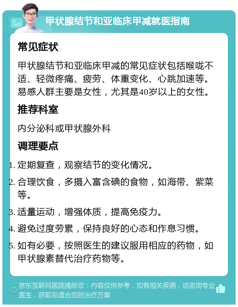 甲状腺结节和亚临床甲减就医指南 常见症状 甲状腺结节和亚临床甲减的常见症状包括喉咙不适、轻微疼痛、疲劳、体重变化、心跳加速等。易感人群主要是女性，尤其是40岁以上的女性。 推荐科室 内分泌科或甲状腺外科 调理要点 定期复查，观察结节的变化情况。 合理饮食，多摄入富含碘的食物，如海带、紫菜等。 适量运动，增强体质，提高免疫力。 避免过度劳累，保持良好的心态和作息习惯。 如有必要，按照医生的建议服用相应的药物，如甲状腺素替代治疗药物等。