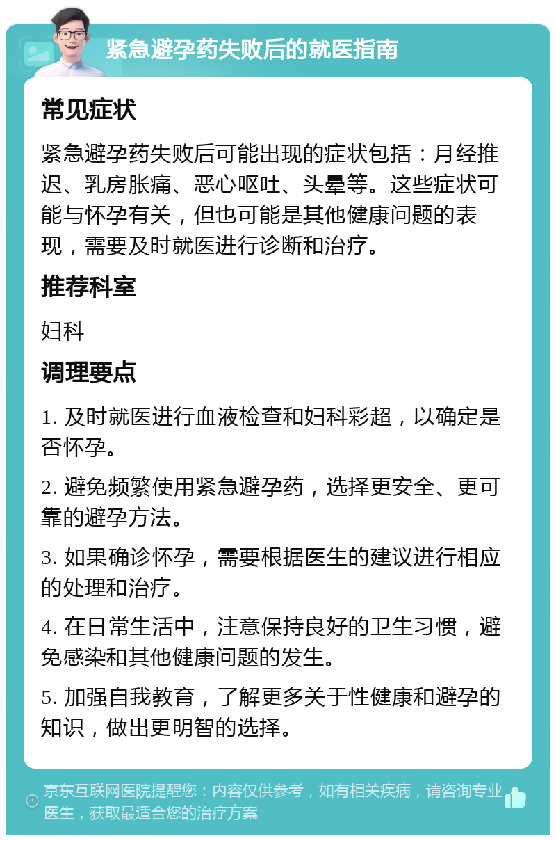 紧急避孕药失败后的就医指南 常见症状 紧急避孕药失败后可能出现的症状包括：月经推迟、乳房胀痛、恶心呕吐、头晕等。这些症状可能与怀孕有关，但也可能是其他健康问题的表现，需要及时就医进行诊断和治疗。 推荐科室 妇科 调理要点 1. 及时就医进行血液检查和妇科彩超，以确定是否怀孕。 2. 避免频繁使用紧急避孕药，选择更安全、更可靠的避孕方法。 3. 如果确诊怀孕，需要根据医生的建议进行相应的处理和治疗。 4. 在日常生活中，注意保持良好的卫生习惯，避免感染和其他健康问题的发生。 5. 加强自我教育，了解更多关于性健康和避孕的知识，做出更明智的选择。