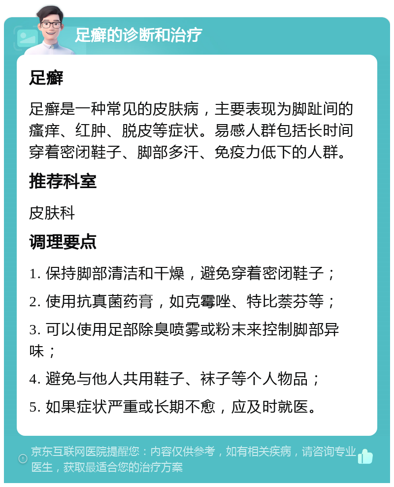 足癣的诊断和治疗 足癣 足癣是一种常见的皮肤病，主要表现为脚趾间的瘙痒、红肿、脱皮等症状。易感人群包括长时间穿着密闭鞋子、脚部多汗、免疫力低下的人群。 推荐科室 皮肤科 调理要点 1. 保持脚部清洁和干燥，避免穿着密闭鞋子； 2. 使用抗真菌药膏，如克霉唑、特比萘芬等； 3. 可以使用足部除臭喷雾或粉末来控制脚部异味； 4. 避免与他人共用鞋子、袜子等个人物品； 5. 如果症状严重或长期不愈，应及时就医。