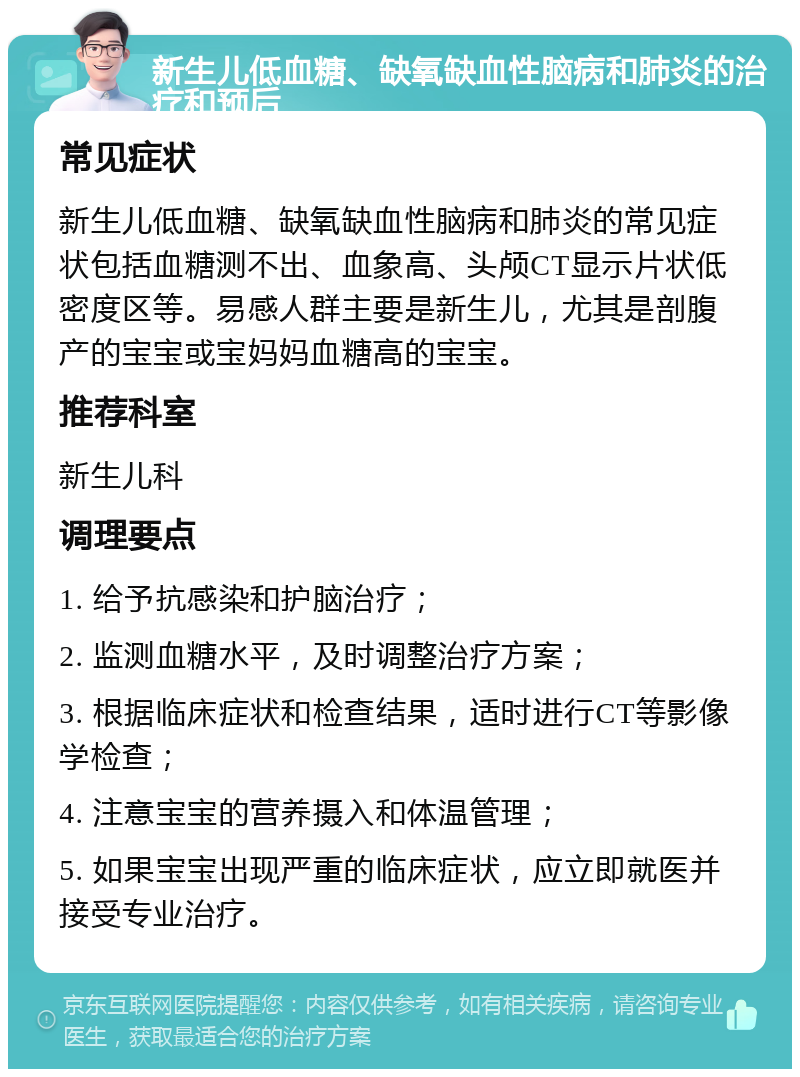 新生儿低血糖、缺氧缺血性脑病和肺炎的治疗和预后 常见症状 新生儿低血糖、缺氧缺血性脑病和肺炎的常见症状包括血糖测不出、血象高、头颅CT显示片状低密度区等。易感人群主要是新生儿，尤其是剖腹产的宝宝或宝妈妈血糖高的宝宝。 推荐科室 新生儿科 调理要点 1. 给予抗感染和护脑治疗； 2. 监测血糖水平，及时调整治疗方案； 3. 根据临床症状和检查结果，适时进行CT等影像学检查； 4. 注意宝宝的营养摄入和体温管理； 5. 如果宝宝出现严重的临床症状，应立即就医并接受专业治疗。