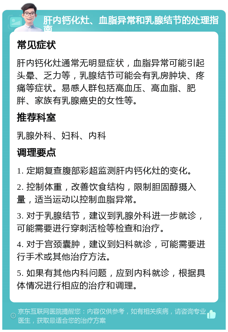 肝内钙化灶、血脂异常和乳腺结节的处理指南 常见症状 肝内钙化灶通常无明显症状，血脂异常可能引起头晕、乏力等，乳腺结节可能会有乳房肿块、疼痛等症状。易感人群包括高血压、高血脂、肥胖、家族有乳腺癌史的女性等。 推荐科室 乳腺外科、妇科、内科 调理要点 1. 定期复查腹部彩超监测肝内钙化灶的变化。 2. 控制体重，改善饮食结构，限制胆固醇摄入量，适当运动以控制血脂异常。 3. 对于乳腺结节，建议到乳腺外科进一步就诊，可能需要进行穿刺活检等检查和治疗。 4. 对于宫颈囊肿，建议到妇科就诊，可能需要进行手术或其他治疗方法。 5. 如果有其他内科问题，应到内科就诊，根据具体情况进行相应的治疗和调理。