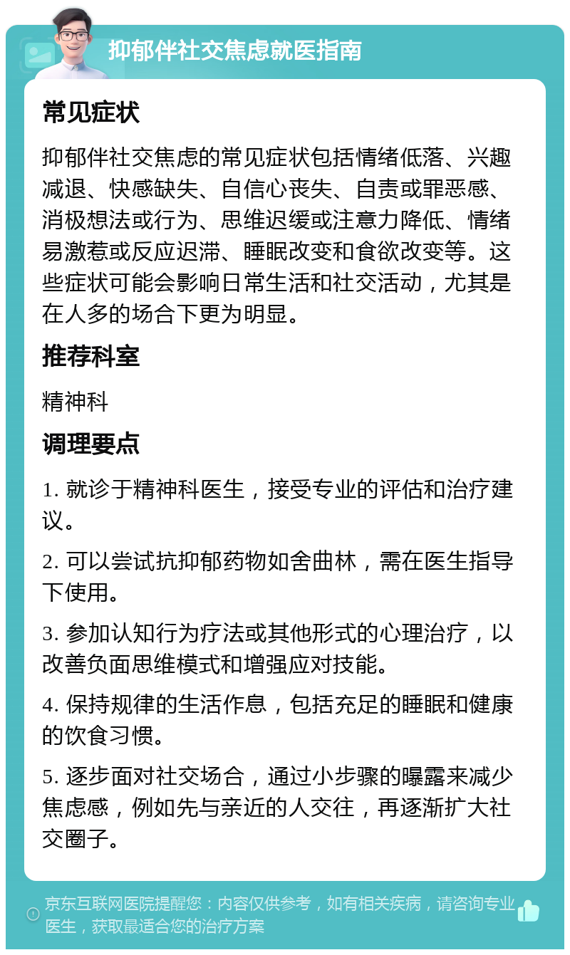 抑郁伴社交焦虑就医指南 常见症状 抑郁伴社交焦虑的常见症状包括情绪低落、兴趣减退、快感缺失、自信心丧失、自责或罪恶感、消极想法或行为、思维迟缓或注意力降低、情绪易激惹或反应迟滞、睡眠改变和食欲改变等。这些症状可能会影响日常生活和社交活动，尤其是在人多的场合下更为明显。 推荐科室 精神科 调理要点 1. 就诊于精神科医生，接受专业的评估和治疗建议。 2. 可以尝试抗抑郁药物如舍曲林，需在医生指导下使用。 3. 参加认知行为疗法或其他形式的心理治疗，以改善负面思维模式和增强应对技能。 4. 保持规律的生活作息，包括充足的睡眠和健康的饮食习惯。 5. 逐步面对社交场合，通过小步骤的曝露来减少焦虑感，例如先与亲近的人交往，再逐渐扩大社交圈子。