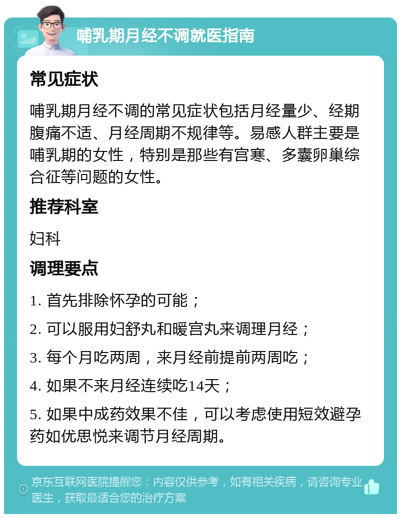 哺乳期月经不调就医指南 常见症状 哺乳期月经不调的常见症状包括月经量少、经期腹痛不适、月经周期不规律等。易感人群主要是哺乳期的女性，特别是那些有宫寒、多囊卵巢综合征等问题的女性。 推荐科室 妇科 调理要点 1. 首先排除怀孕的可能； 2. 可以服用妇舒丸和暖宫丸来调理月经； 3. 每个月吃两周，来月经前提前两周吃； 4. 如果不来月经连续吃14天； 5. 如果中成药效果不佳，可以考虑使用短效避孕药如优思悦来调节月经周期。