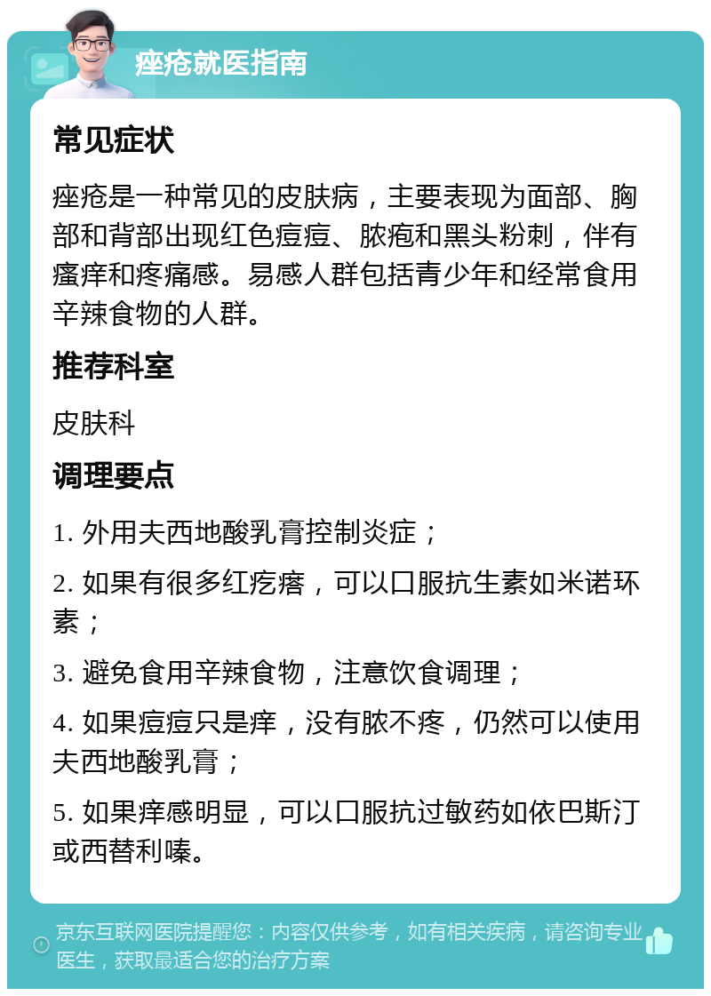 痤疮就医指南 常见症状 痤疮是一种常见的皮肤病，主要表现为面部、胸部和背部出现红色痘痘、脓疱和黑头粉刺，伴有瘙痒和疼痛感。易感人群包括青少年和经常食用辛辣食物的人群。 推荐科室 皮肤科 调理要点 1. 外用夫西地酸乳膏控制炎症； 2. 如果有很多红疙瘩，可以口服抗生素如米诺环素； 3. 避免食用辛辣食物，注意饮食调理； 4. 如果痘痘只是痒，没有脓不疼，仍然可以使用夫西地酸乳膏； 5. 如果痒感明显，可以口服抗过敏药如依巴斯汀或西替利嗪。