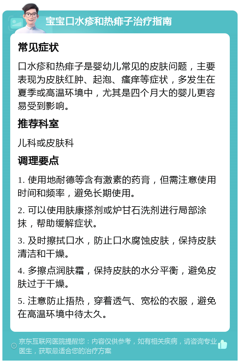 宝宝口水疹和热痱子治疗指南 常见症状 口水疹和热痱子是婴幼儿常见的皮肤问题，主要表现为皮肤红肿、起泡、瘙痒等症状，多发生在夏季或高温环境中，尤其是四个月大的婴儿更容易受到影响。 推荐科室 儿科或皮肤科 调理要点 1. 使用地耐德等含有激素的药膏，但需注意使用时间和频率，避免长期使用。 2. 可以使用肤康搽剂或炉甘石洗剂进行局部涂抹，帮助缓解症状。 3. 及时擦拭口水，防止口水腐蚀皮肤，保持皮肤清洁和干燥。 4. 多擦点润肤霜，保持皮肤的水分平衡，避免皮肤过于干燥。 5. 注意防止捂热，穿着透气、宽松的衣服，避免在高温环境中待太久。