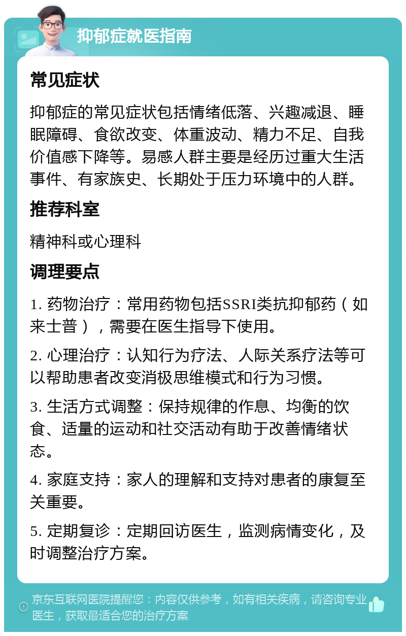 抑郁症就医指南 常见症状 抑郁症的常见症状包括情绪低落、兴趣减退、睡眠障碍、食欲改变、体重波动、精力不足、自我价值感下降等。易感人群主要是经历过重大生活事件、有家族史、长期处于压力环境中的人群。 推荐科室 精神科或心理科 调理要点 1. 药物治疗：常用药物包括SSRI类抗抑郁药（如来士普），需要在医生指导下使用。 2. 心理治疗：认知行为疗法、人际关系疗法等可以帮助患者改变消极思维模式和行为习惯。 3. 生活方式调整：保持规律的作息、均衡的饮食、适量的运动和社交活动有助于改善情绪状态。 4. 家庭支持：家人的理解和支持对患者的康复至关重要。 5. 定期复诊：定期回访医生，监测病情变化，及时调整治疗方案。