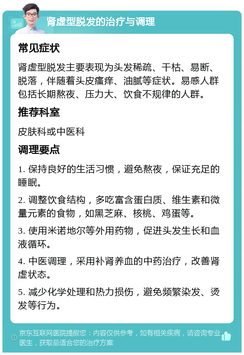 肾虚型脱发的治疗与调理 常见症状 肾虚型脱发主要表现为头发稀疏、干枯、易断、脱落，伴随着头皮瘙痒、油腻等症状。易感人群包括长期熬夜、压力大、饮食不规律的人群。 推荐科室 皮肤科或中医科 调理要点 1. 保持良好的生活习惯，避免熬夜，保证充足的睡眠。 2. 调整饮食结构，多吃富含蛋白质、维生素和微量元素的食物，如黑芝麻、核桃、鸡蛋等。 3. 使用米诺地尔等外用药物，促进头发生长和血液循环。 4. 中医调理，采用补肾养血的中药治疗，改善肾虚状态。 5. 减少化学处理和热力损伤，避免频繁染发、烫发等行为。