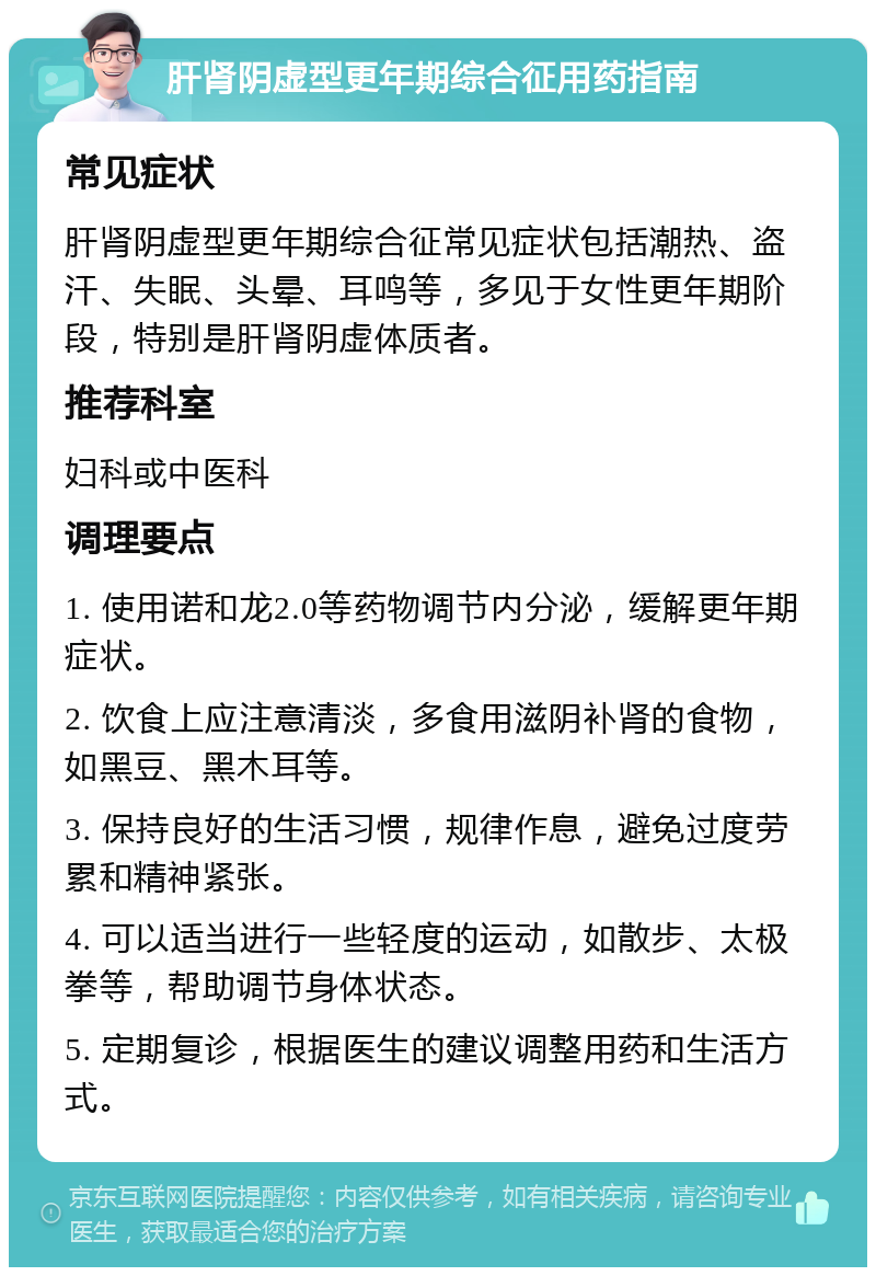 肝肾阴虚型更年期综合征用药指南 常见症状 肝肾阴虚型更年期综合征常见症状包括潮热、盗汗、失眠、头晕、耳鸣等，多见于女性更年期阶段，特别是肝肾阴虚体质者。 推荐科室 妇科或中医科 调理要点 1. 使用诺和龙2.0等药物调节内分泌，缓解更年期症状。 2. 饮食上应注意清淡，多食用滋阴补肾的食物，如黑豆、黑木耳等。 3. 保持良好的生活习惯，规律作息，避免过度劳累和精神紧张。 4. 可以适当进行一些轻度的运动，如散步、太极拳等，帮助调节身体状态。 5. 定期复诊，根据医生的建议调整用药和生活方式。