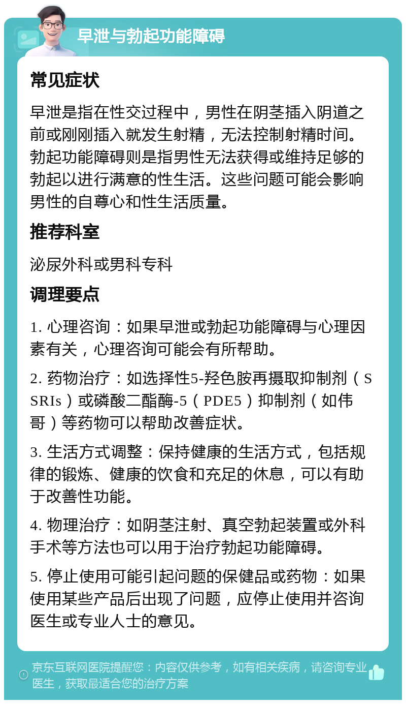 早泄与勃起功能障碍 常见症状 早泄是指在性交过程中，男性在阴茎插入阴道之前或刚刚插入就发生射精，无法控制射精时间。勃起功能障碍则是指男性无法获得或维持足够的勃起以进行满意的性生活。这些问题可能会影响男性的自尊心和性生活质量。 推荐科室 泌尿外科或男科专科 调理要点 1. 心理咨询：如果早泄或勃起功能障碍与心理因素有关，心理咨询可能会有所帮助。 2. 药物治疗：如选择性5-羟色胺再摄取抑制剂（SSRIs）或磷酸二酯酶-5（PDE5）抑制剂（如伟哥）等药物可以帮助改善症状。 3. 生活方式调整：保持健康的生活方式，包括规律的锻炼、健康的饮食和充足的休息，可以有助于改善性功能。 4. 物理治疗：如阴茎注射、真空勃起装置或外科手术等方法也可以用于治疗勃起功能障碍。 5. 停止使用可能引起问题的保健品或药物：如果使用某些产品后出现了问题，应停止使用并咨询医生或专业人士的意见。