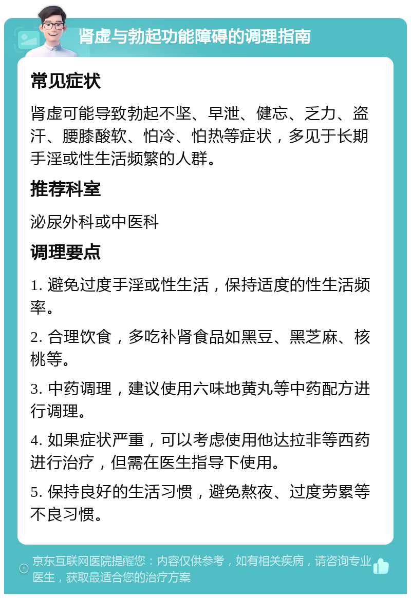 肾虚与勃起功能障碍的调理指南 常见症状 肾虚可能导致勃起不坚、早泄、健忘、乏力、盗汗、腰膝酸软、怕冷、怕热等症状，多见于长期手淫或性生活频繁的人群。 推荐科室 泌尿外科或中医科 调理要点 1. 避免过度手淫或性生活，保持适度的性生活频率。 2. 合理饮食，多吃补肾食品如黑豆、黑芝麻、核桃等。 3. 中药调理，建议使用六味地黄丸等中药配方进行调理。 4. 如果症状严重，可以考虑使用他达拉非等西药进行治疗，但需在医生指导下使用。 5. 保持良好的生活习惯，避免熬夜、过度劳累等不良习惯。