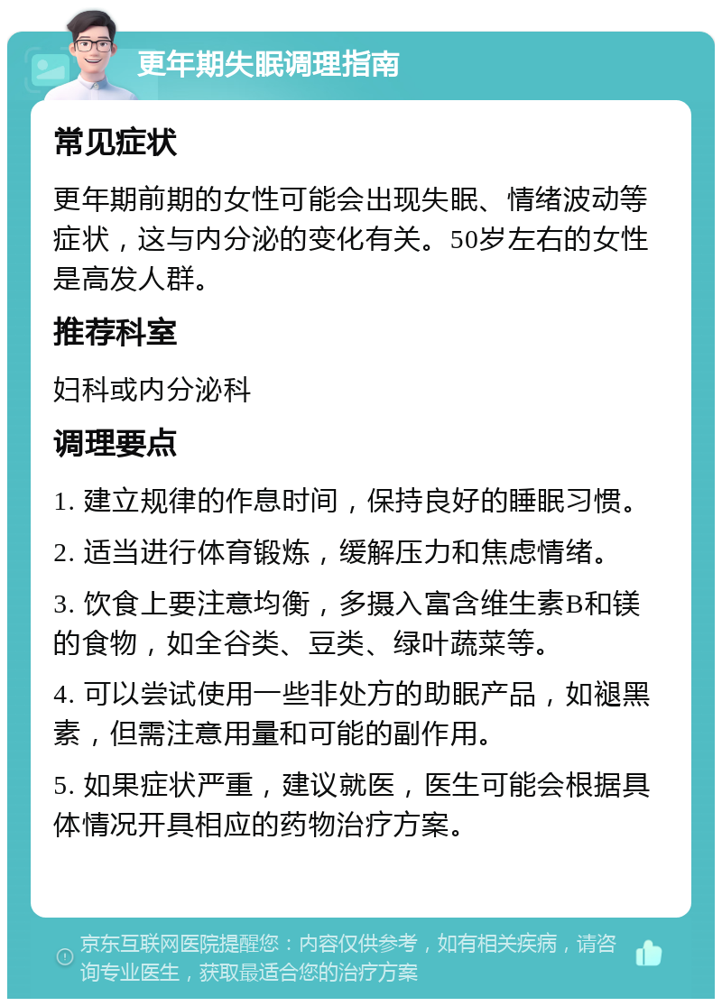 更年期失眠调理指南 常见症状 更年期前期的女性可能会出现失眠、情绪波动等症状，这与内分泌的变化有关。50岁左右的女性是高发人群。 推荐科室 妇科或内分泌科 调理要点 1. 建立规律的作息时间，保持良好的睡眠习惯。 2. 适当进行体育锻炼，缓解压力和焦虑情绪。 3. 饮食上要注意均衡，多摄入富含维生素B和镁的食物，如全谷类、豆类、绿叶蔬菜等。 4. 可以尝试使用一些非处方的助眠产品，如褪黑素，但需注意用量和可能的副作用。 5. 如果症状严重，建议就医，医生可能会根据具体情况开具相应的药物治疗方案。