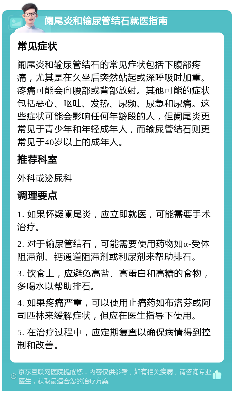 阑尾炎和输尿管结石就医指南 常见症状 阑尾炎和输尿管结石的常见症状包括下腹部疼痛，尤其是在久坐后突然站起或深呼吸时加重。疼痛可能会向腰部或背部放射。其他可能的症状包括恶心、呕吐、发热、尿频、尿急和尿痛。这些症状可能会影响任何年龄段的人，但阑尾炎更常见于青少年和年轻成年人，而输尿管结石则更常见于40岁以上的成年人。 推荐科室 外科或泌尿科 调理要点 1. 如果怀疑阑尾炎，应立即就医，可能需要手术治疗。 2. 对于输尿管结石，可能需要使用药物如α-受体阻滞剂、钙通道阻滞剂或利尿剂来帮助排石。 3. 饮食上，应避免高盐、高蛋白和高糖的食物，多喝水以帮助排石。 4. 如果疼痛严重，可以使用止痛药如布洛芬或阿司匹林来缓解症状，但应在医生指导下使用。 5. 在治疗过程中，应定期复查以确保病情得到控制和改善。