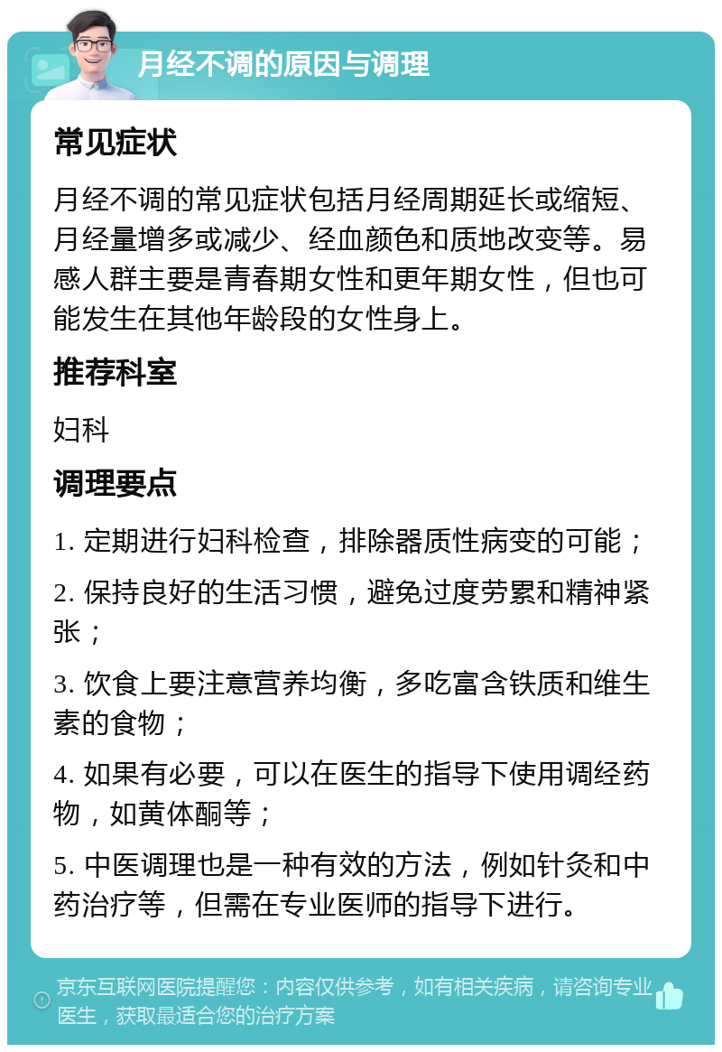 月经不调的原因与调理 常见症状 月经不调的常见症状包括月经周期延长或缩短、月经量增多或减少、经血颜色和质地改变等。易感人群主要是青春期女性和更年期女性，但也可能发生在其他年龄段的女性身上。 推荐科室 妇科 调理要点 1. 定期进行妇科检查，排除器质性病变的可能； 2. 保持良好的生活习惯，避免过度劳累和精神紧张； 3. 饮食上要注意营养均衡，多吃富含铁质和维生素的食物； 4. 如果有必要，可以在医生的指导下使用调经药物，如黄体酮等； 5. 中医调理也是一种有效的方法，例如针灸和中药治疗等，但需在专业医师的指导下进行。