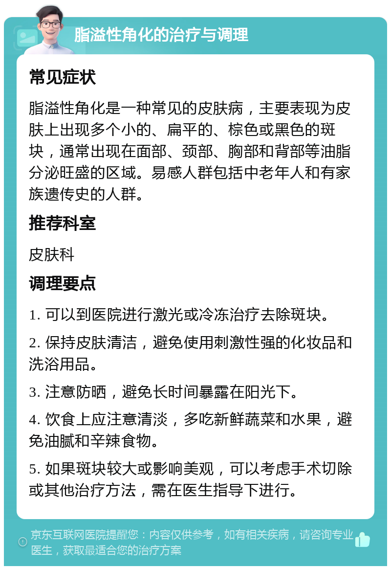 脂溢性角化的治疗与调理 常见症状 脂溢性角化是一种常见的皮肤病，主要表现为皮肤上出现多个小的、扁平的、棕色或黑色的斑块，通常出现在面部、颈部、胸部和背部等油脂分泌旺盛的区域。易感人群包括中老年人和有家族遗传史的人群。 推荐科室 皮肤科 调理要点 1. 可以到医院进行激光或冷冻治疗去除斑块。 2. 保持皮肤清洁，避免使用刺激性强的化妆品和洗浴用品。 3. 注意防晒，避免长时间暴露在阳光下。 4. 饮食上应注意清淡，多吃新鲜蔬菜和水果，避免油腻和辛辣食物。 5. 如果斑块较大或影响美观，可以考虑手术切除或其他治疗方法，需在医生指导下进行。