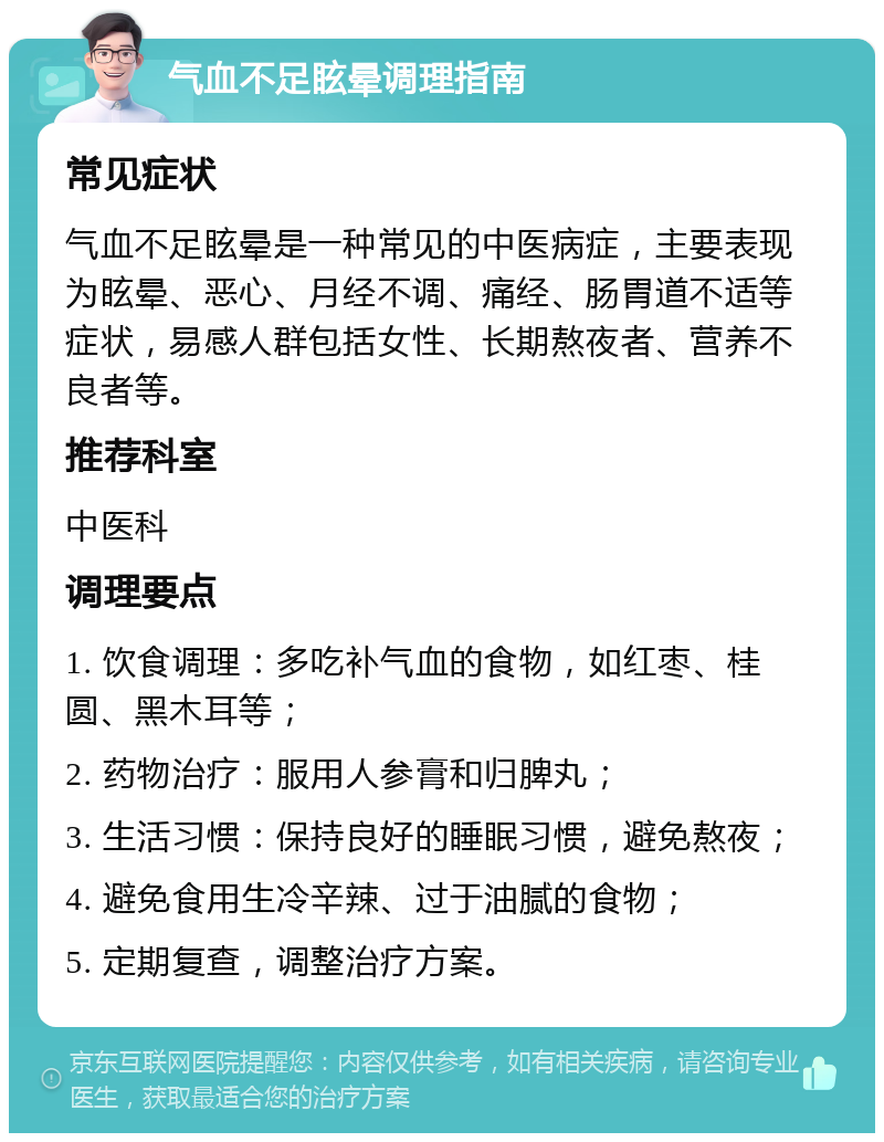 气血不足眩晕调理指南 常见症状 气血不足眩晕是一种常见的中医病症，主要表现为眩晕、恶心、月经不调、痛经、肠胃道不适等症状，易感人群包括女性、长期熬夜者、营养不良者等。 推荐科室 中医科 调理要点 1. 饮食调理：多吃补气血的食物，如红枣、桂圆、黑木耳等； 2. 药物治疗：服用人参膏和归脾丸； 3. 生活习惯：保持良好的睡眠习惯，避免熬夜； 4. 避免食用生冷辛辣、过于油腻的食物； 5. 定期复查，调整治疗方案。