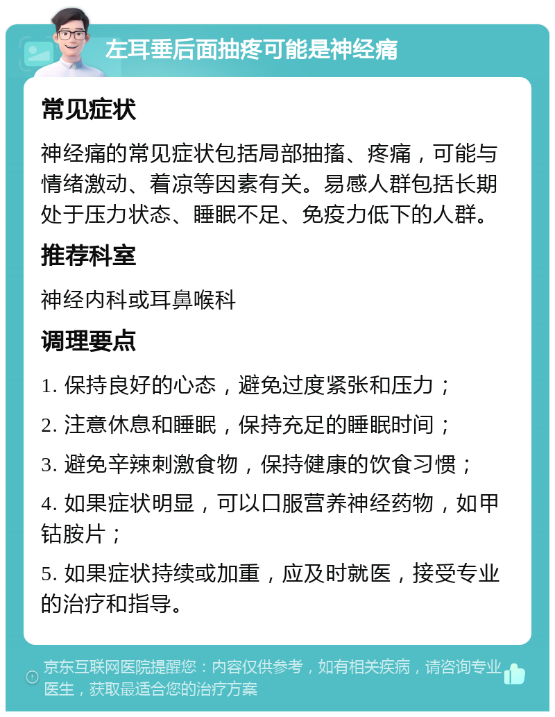 左耳垂后面抽疼可能是神经痛 常见症状 神经痛的常见症状包括局部抽搐、疼痛，可能与情绪激动、着凉等因素有关。易感人群包括长期处于压力状态、睡眠不足、免疫力低下的人群。 推荐科室 神经内科或耳鼻喉科 调理要点 1. 保持良好的心态，避免过度紧张和压力； 2. 注意休息和睡眠，保持充足的睡眠时间； 3. 避免辛辣刺激食物，保持健康的饮食习惯； 4. 如果症状明显，可以口服营养神经药物，如甲钴胺片； 5. 如果症状持续或加重，应及时就医，接受专业的治疗和指导。