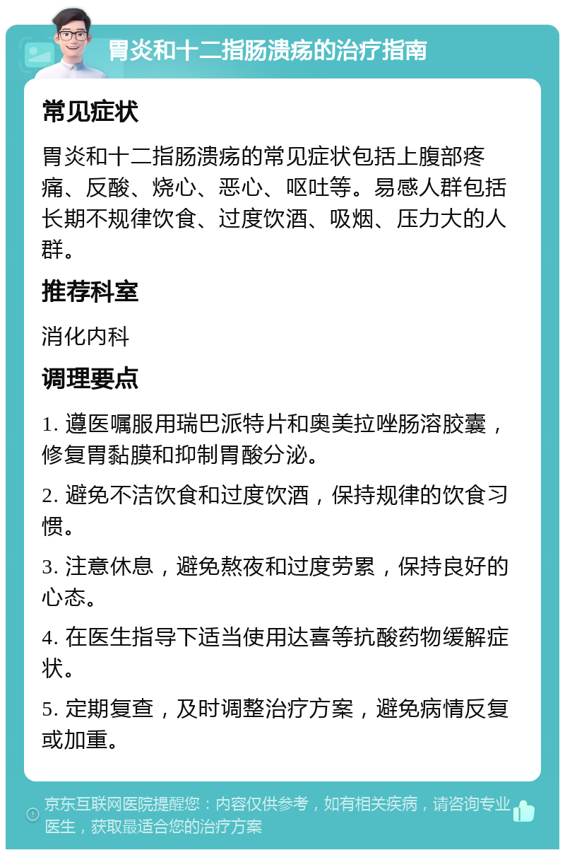 胃炎和十二指肠溃疡的治疗指南 常见症状 胃炎和十二指肠溃疡的常见症状包括上腹部疼痛、反酸、烧心、恶心、呕吐等。易感人群包括长期不规律饮食、过度饮酒、吸烟、压力大的人群。 推荐科室 消化内科 调理要点 1. 遵医嘱服用瑞巴派特片和奥美拉唑肠溶胶囊，修复胃黏膜和抑制胃酸分泌。 2. 避免不洁饮食和过度饮酒，保持规律的饮食习惯。 3. 注意休息，避免熬夜和过度劳累，保持良好的心态。 4. 在医生指导下适当使用达喜等抗酸药物缓解症状。 5. 定期复查，及时调整治疗方案，避免病情反复或加重。