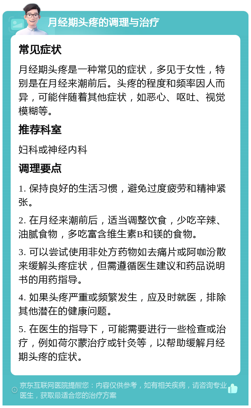 月经期头疼的调理与治疗 常见症状 月经期头疼是一种常见的症状，多见于女性，特别是在月经来潮前后。头疼的程度和频率因人而异，可能伴随着其他症状，如恶心、呕吐、视觉模糊等。 推荐科室 妇科或神经内科 调理要点 1. 保持良好的生活习惯，避免过度疲劳和精神紧张。 2. 在月经来潮前后，适当调整饮食，少吃辛辣、油腻食物，多吃富含维生素B和镁的食物。 3. 可以尝试使用非处方药物如去痛片或阿咖汾散来缓解头疼症状，但需遵循医生建议和药品说明书的用药指导。 4. 如果头疼严重或频繁发生，应及时就医，排除其他潜在的健康问题。 5. 在医生的指导下，可能需要进行一些检查或治疗，例如荷尔蒙治疗或针灸等，以帮助缓解月经期头疼的症状。