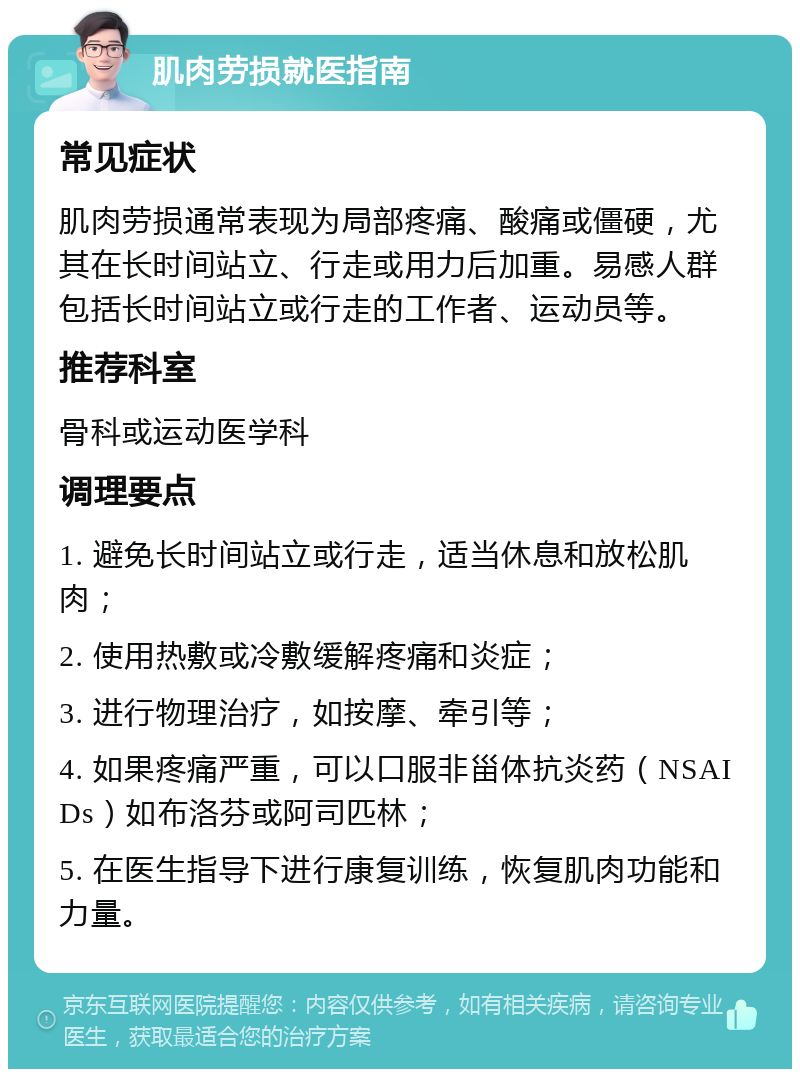 肌肉劳损就医指南 常见症状 肌肉劳损通常表现为局部疼痛、酸痛或僵硬，尤其在长时间站立、行走或用力后加重。易感人群包括长时间站立或行走的工作者、运动员等。 推荐科室 骨科或运动医学科 调理要点 1. 避免长时间站立或行走，适当休息和放松肌肉； 2. 使用热敷或冷敷缓解疼痛和炎症； 3. 进行物理治疗，如按摩、牵引等； 4. 如果疼痛严重，可以口服非甾体抗炎药（NSAIDs）如布洛芬或阿司匹林； 5. 在医生指导下进行康复训练，恢复肌肉功能和力量。