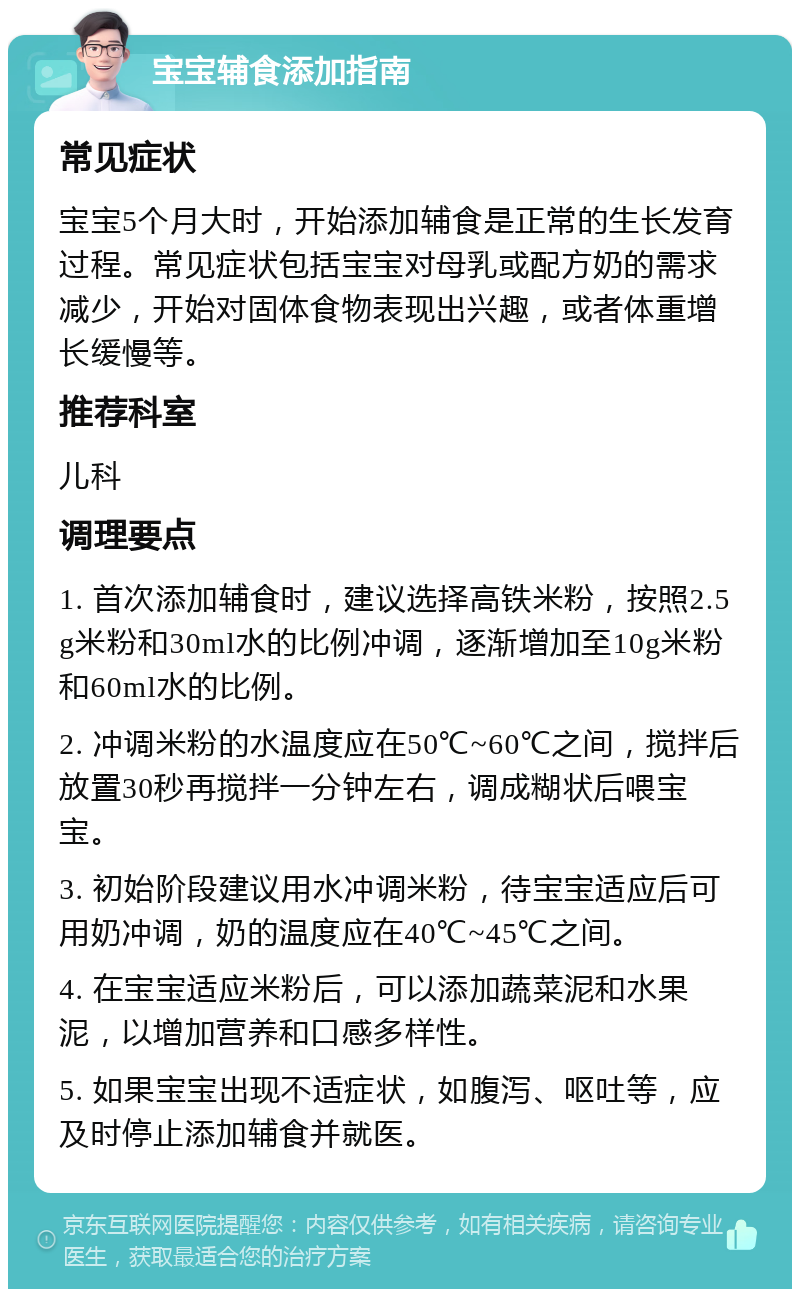 宝宝辅食添加指南 常见症状 宝宝5个月大时，开始添加辅食是正常的生长发育过程。常见症状包括宝宝对母乳或配方奶的需求减少，开始对固体食物表现出兴趣，或者体重增长缓慢等。 推荐科室 儿科 调理要点 1. 首次添加辅食时，建议选择高铁米粉，按照2.5g米粉和30ml水的比例冲调，逐渐增加至10g米粉和60ml水的比例。 2. 冲调米粉的水温度应在50℃~60℃之间，搅拌后放置30秒再搅拌一分钟左右，调成糊状后喂宝宝。 3. 初始阶段建议用水冲调米粉，待宝宝适应后可用奶冲调，奶的温度应在40℃~45℃之间。 4. 在宝宝适应米粉后，可以添加蔬菜泥和水果泥，以增加营养和口感多样性。 5. 如果宝宝出现不适症状，如腹泻、呕吐等，应及时停止添加辅食并就医。