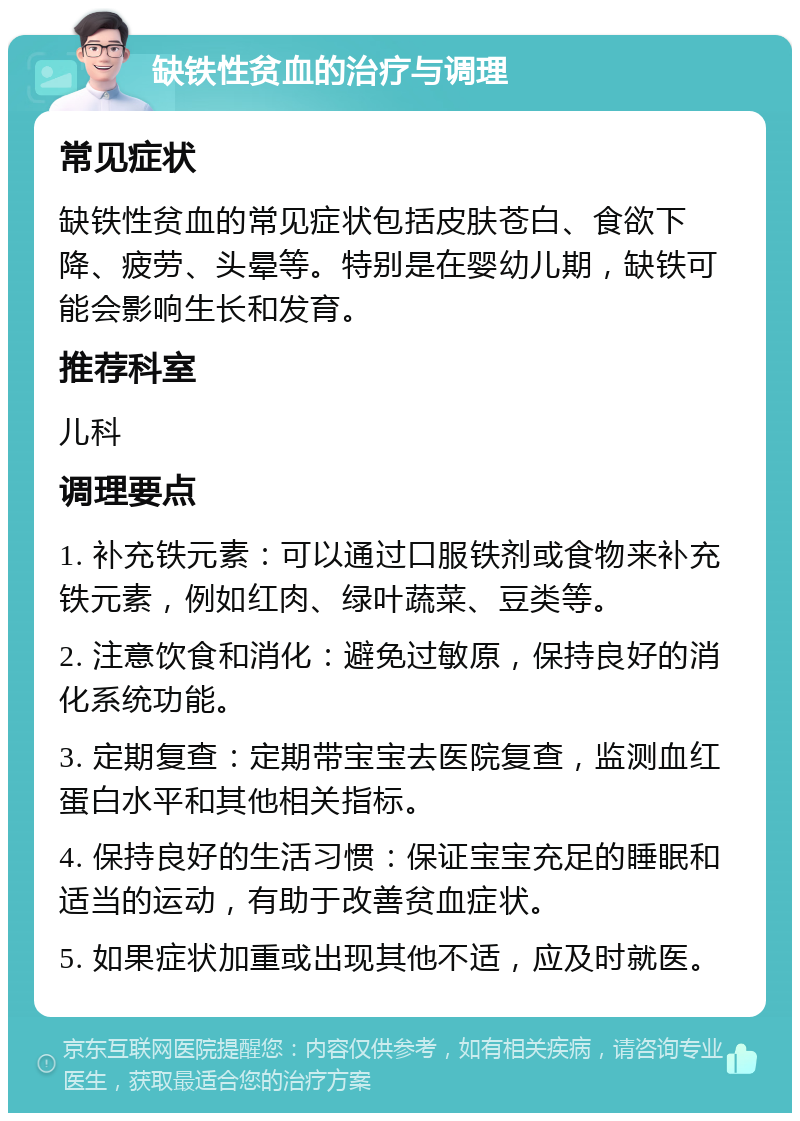 缺铁性贫血的治疗与调理 常见症状 缺铁性贫血的常见症状包括皮肤苍白、食欲下降、疲劳、头晕等。特别是在婴幼儿期，缺铁可能会影响生长和发育。 推荐科室 儿科 调理要点 1. 补充铁元素：可以通过口服铁剂或食物来补充铁元素，例如红肉、绿叶蔬菜、豆类等。 2. 注意饮食和消化：避免过敏原，保持良好的消化系统功能。 3. 定期复查：定期带宝宝去医院复查，监测血红蛋白水平和其他相关指标。 4. 保持良好的生活习惯：保证宝宝充足的睡眠和适当的运动，有助于改善贫血症状。 5. 如果症状加重或出现其他不适，应及时就医。