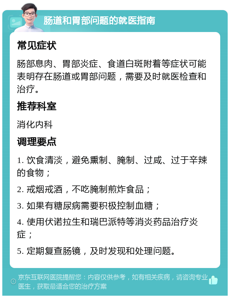 肠道和胃部问题的就医指南 常见症状 肠部息肉、胃部炎症、食道白斑附着等症状可能表明存在肠道或胃部问题，需要及时就医检查和治疗。 推荐科室 消化内科 调理要点 1. 饮食清淡，避免熏制、腌制、过咸、过于辛辣的食物； 2. 戒烟戒酒，不吃腌制煎炸食品； 3. 如果有糖尿病需要积极控制血糖； 4. 使用伏诺拉生和瑞巴派特等消炎药品治疗炎症； 5. 定期复查肠镜，及时发现和处理问题。