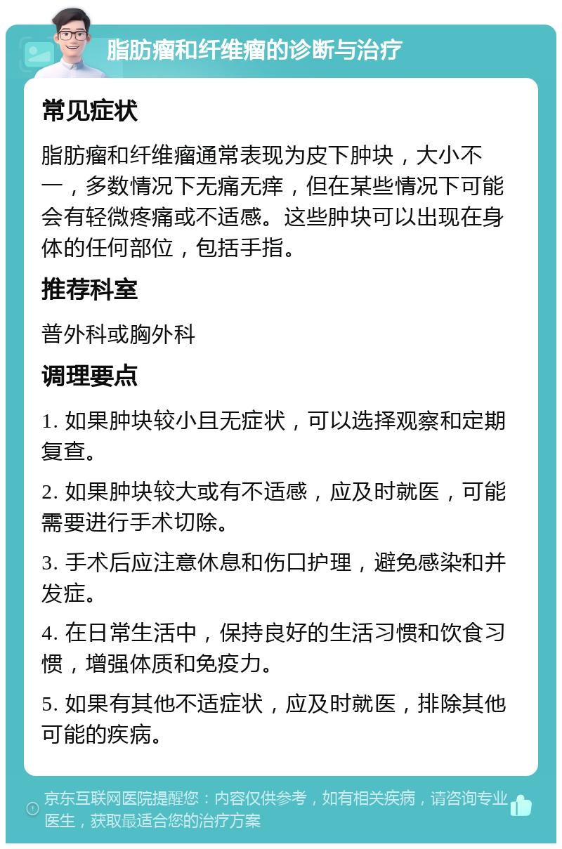 脂肪瘤和纤维瘤的诊断与治疗 常见症状 脂肪瘤和纤维瘤通常表现为皮下肿块，大小不一，多数情况下无痛无痒，但在某些情况下可能会有轻微疼痛或不适感。这些肿块可以出现在身体的任何部位，包括手指。 推荐科室 普外科或胸外科 调理要点 1. 如果肿块较小且无症状，可以选择观察和定期复查。 2. 如果肿块较大或有不适感，应及时就医，可能需要进行手术切除。 3. 手术后应注意休息和伤口护理，避免感染和并发症。 4. 在日常生活中，保持良好的生活习惯和饮食习惯，增强体质和免疫力。 5. 如果有其他不适症状，应及时就医，排除其他可能的疾病。