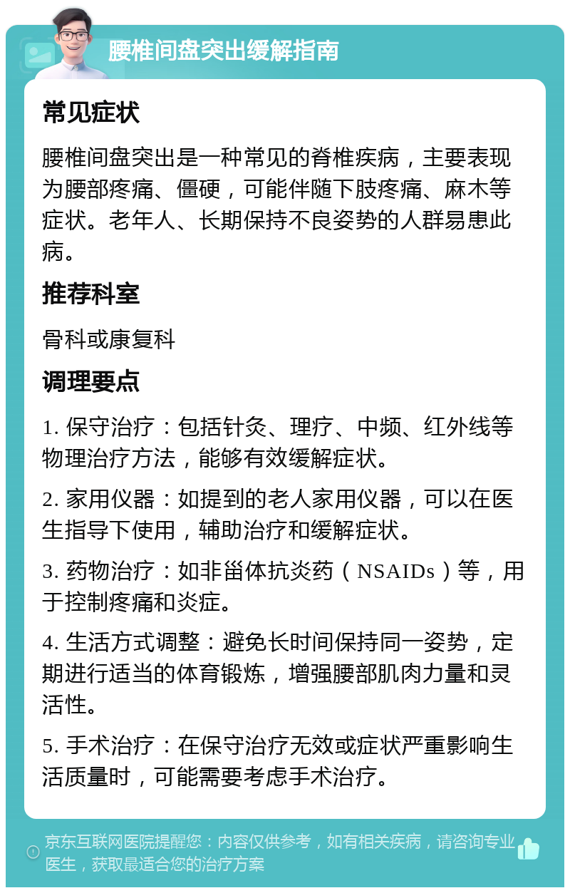 腰椎间盘突出缓解指南 常见症状 腰椎间盘突出是一种常见的脊椎疾病，主要表现为腰部疼痛、僵硬，可能伴随下肢疼痛、麻木等症状。老年人、长期保持不良姿势的人群易患此病。 推荐科室 骨科或康复科 调理要点 1. 保守治疗：包括针灸、理疗、中频、红外线等物理治疗方法，能够有效缓解症状。 2. 家用仪器：如提到的老人家用仪器，可以在医生指导下使用，辅助治疗和缓解症状。 3. 药物治疗：如非甾体抗炎药（NSAIDs）等，用于控制疼痛和炎症。 4. 生活方式调整：避免长时间保持同一姿势，定期进行适当的体育锻炼，增强腰部肌肉力量和灵活性。 5. 手术治疗：在保守治疗无效或症状严重影响生活质量时，可能需要考虑手术治疗。