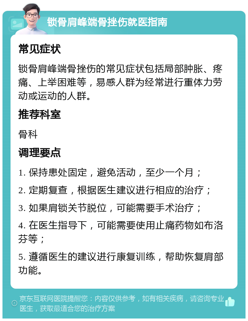 锁骨肩峰端骨挫伤就医指南 常见症状 锁骨肩峰端骨挫伤的常见症状包括局部肿胀、疼痛、上举困难等，易感人群为经常进行重体力劳动或运动的人群。 推荐科室 骨科 调理要点 1. 保持患处固定，避免活动，至少一个月； 2. 定期复查，根据医生建议进行相应的治疗； 3. 如果肩锁关节脱位，可能需要手术治疗； 4. 在医生指导下，可能需要使用止痛药物如布洛芬等； 5. 遵循医生的建议进行康复训练，帮助恢复肩部功能。