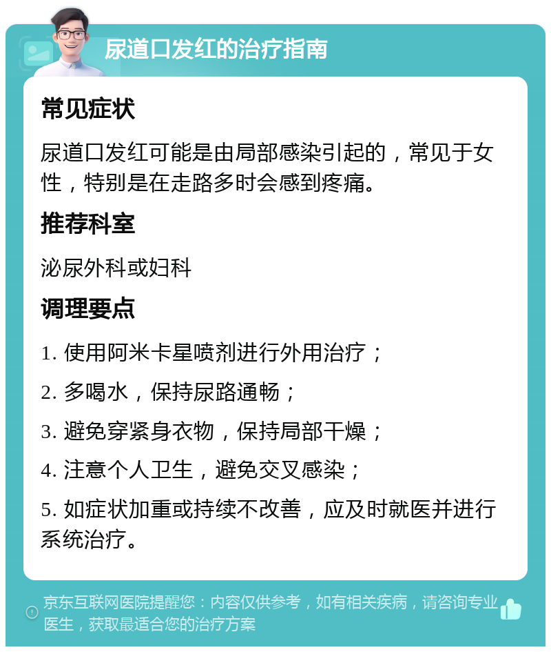 尿道口发红的治疗指南 常见症状 尿道口发红可能是由局部感染引起的，常见于女性，特别是在走路多时会感到疼痛。 推荐科室 泌尿外科或妇科 调理要点 1. 使用阿米卡星喷剂进行外用治疗； 2. 多喝水，保持尿路通畅； 3. 避免穿紧身衣物，保持局部干燥； 4. 注意个人卫生，避免交叉感染； 5. 如症状加重或持续不改善，应及时就医并进行系统治疗。