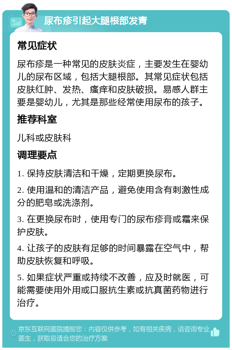 尿布疹引起大腿根部发青 常见症状 尿布疹是一种常见的皮肤炎症，主要发生在婴幼儿的尿布区域，包括大腿根部。其常见症状包括皮肤红肿、发热、瘙痒和皮肤破损。易感人群主要是婴幼儿，尤其是那些经常使用尿布的孩子。 推荐科室 儿科或皮肤科 调理要点 1. 保持皮肤清洁和干燥，定期更换尿布。 2. 使用温和的清洁产品，避免使用含有刺激性成分的肥皂或洗涤剂。 3. 在更换尿布时，使用专门的尿布疹膏或霜来保护皮肤。 4. 让孩子的皮肤有足够的时间暴露在空气中，帮助皮肤恢复和呼吸。 5. 如果症状严重或持续不改善，应及时就医，可能需要使用外用或口服抗生素或抗真菌药物进行治疗。