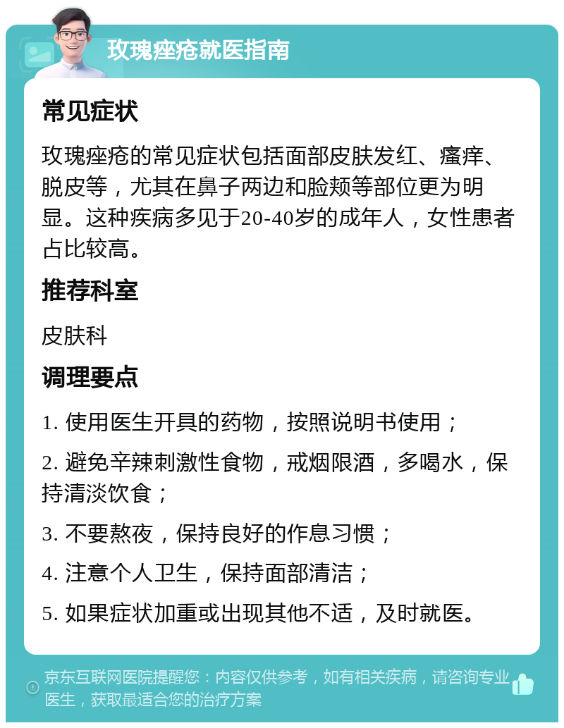 玫瑰痤疮就医指南 常见症状 玫瑰痤疮的常见症状包括面部皮肤发红、瘙痒、脱皮等，尤其在鼻子两边和脸颊等部位更为明显。这种疾病多见于20-40岁的成年人，女性患者占比较高。 推荐科室 皮肤科 调理要点 1. 使用医生开具的药物，按照说明书使用； 2. 避免辛辣刺激性食物，戒烟限酒，多喝水，保持清淡饮食； 3. 不要熬夜，保持良好的作息习惯； 4. 注意个人卫生，保持面部清洁； 5. 如果症状加重或出现其他不适，及时就医。